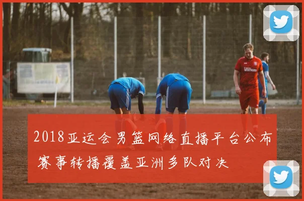 2018亚运会男篮网络直播平台公布 赛事转播覆盖亚洲多队对决