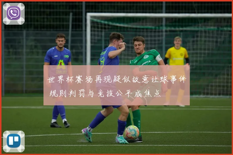 世界杯赛场再现疑似故意让球事件 规则判罚与竞技公平成焦点