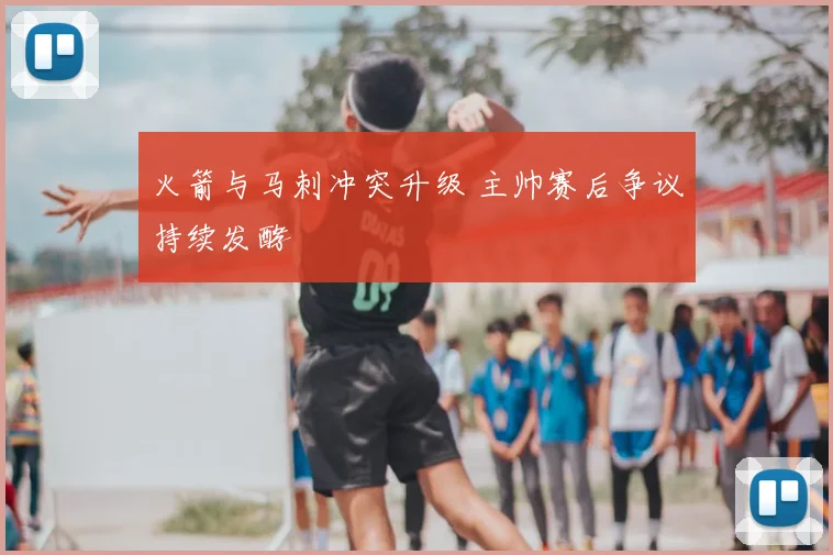 火箭与马刺冲突升级 主帅赛后争议持续发酵