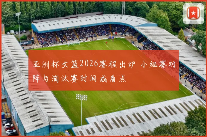 亚洲杯女篮2026赛程出炉 小组赛对阵与淘汰赛时间成看点