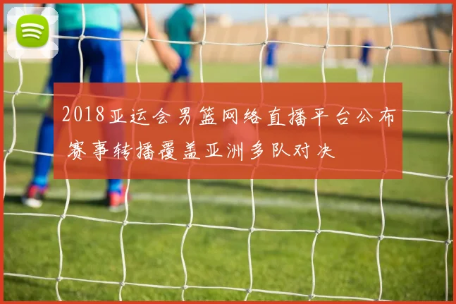 2018亚运会男篮网络直播平台公布 赛事转播覆盖亚洲多队对决