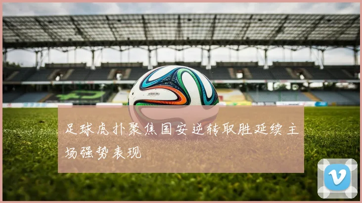 足球虎扑聚焦国安逆转取胜延续主场强势表现