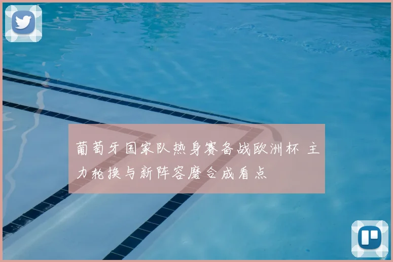 葡萄牙国家队热身赛备战欧洲杯 主力轮换与新阵容磨合成看点