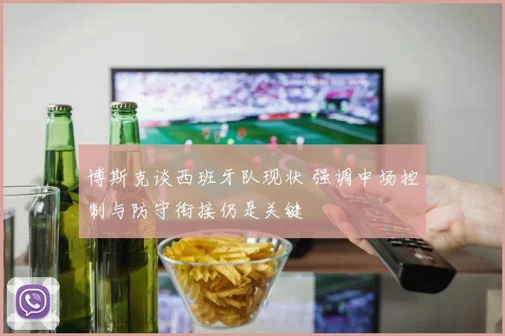 博斯克谈西班牙队现状 强调中场控制与防守衔接仍是关键