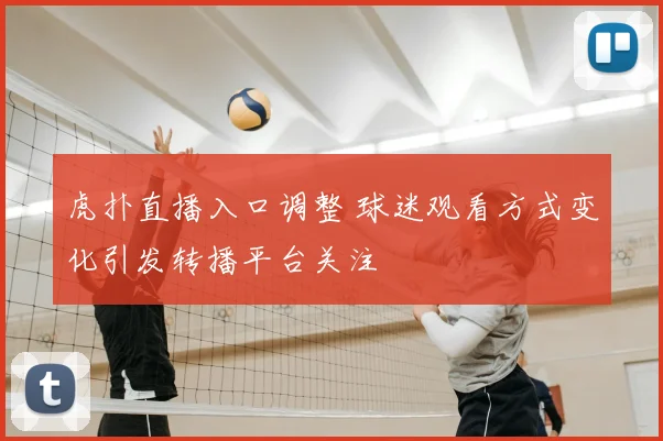 虎扑直播入口调整 球迷观看方式变化引发转播平台关注