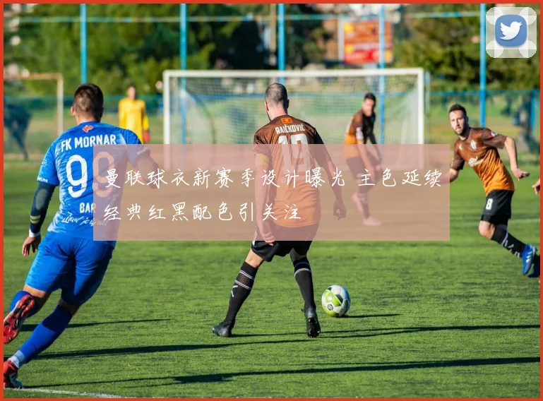 曼联球衣新赛季设计曝光 主色延续经典红黑配色引关注