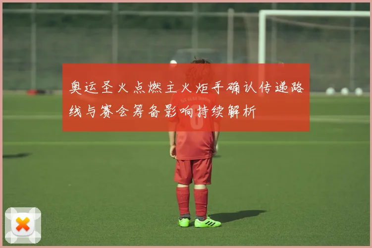 奥运圣火点燃主火炬手确认传递路线与赛会筹备影响持续解析