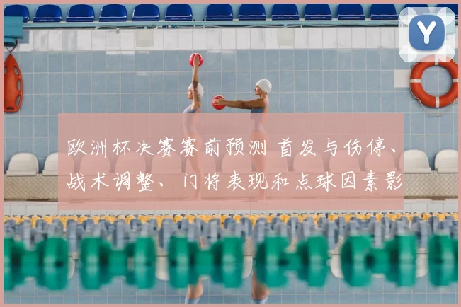 欧洲杯决赛赛前预测 首发与伤停、战术调整、门将表现和点球因素影响胜负看点