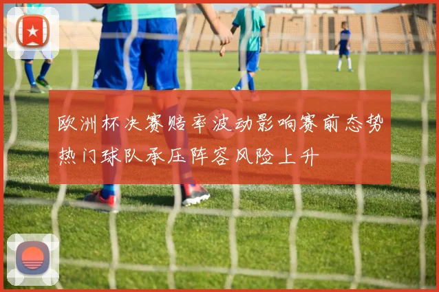 欧洲杯决赛赔率波动影响赛前态势热门球队承压阵容风险上升