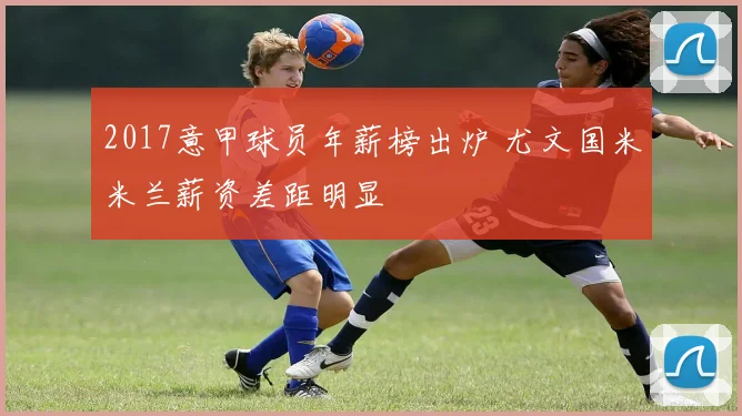 2017意甲球员年薪榜出炉 尤文国米米兰薪资差距明显