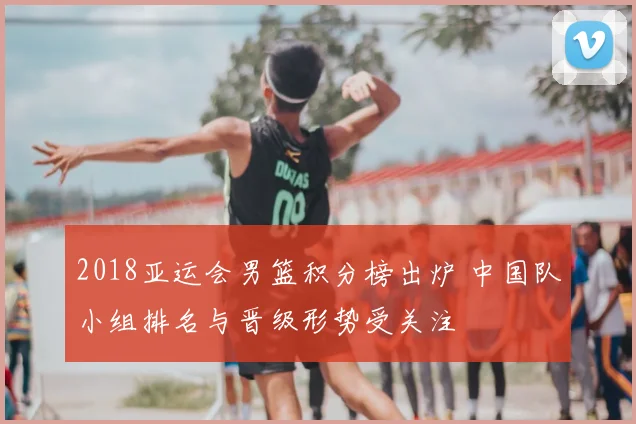 2018亚运会男篮积分榜出炉 中国队小组排名与晋级形势受关注