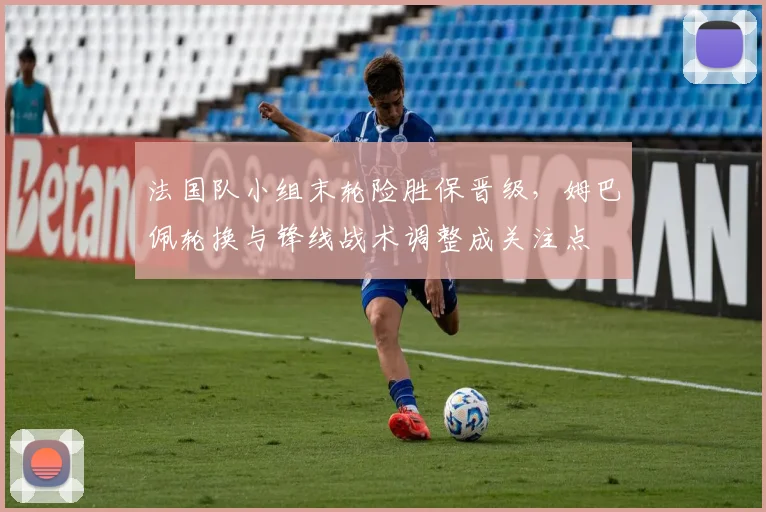 法国队小组末轮险胜保晋级，姆巴佩轮换与锋线战术调整成关注点