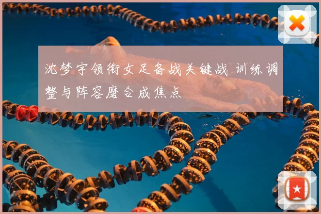 沈梦宇领衔女足备战关键战 训练调整与阵容磨合成焦点