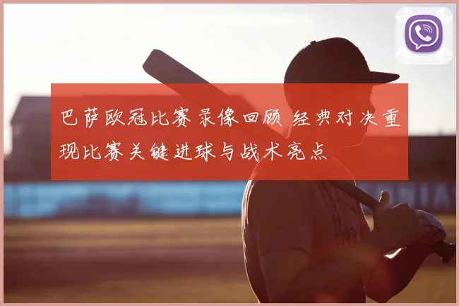 巴萨欧冠比赛录像回顾 经典对决重现比赛关键进球与战术亮点