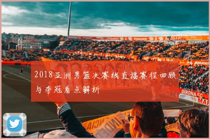 2018亚洲男篮决赛线直播赛程回顾与夺冠看点解析