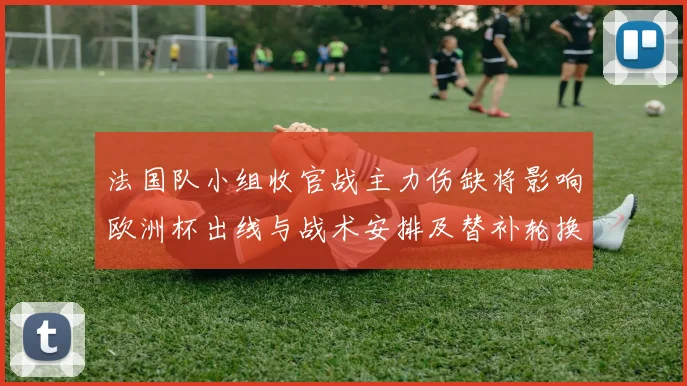 法国队小组收官战主力伤缺将影响欧洲杯出线与战术安排及替补轮换看点