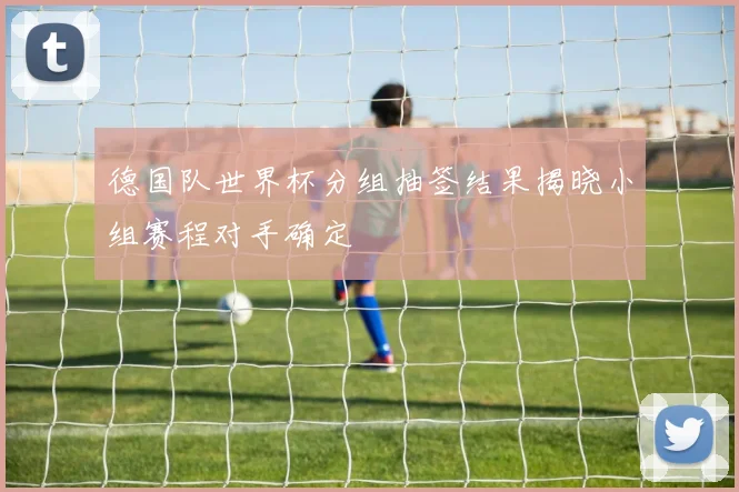 德国队世界杯分组抽签结果揭晓小组赛程对手确定