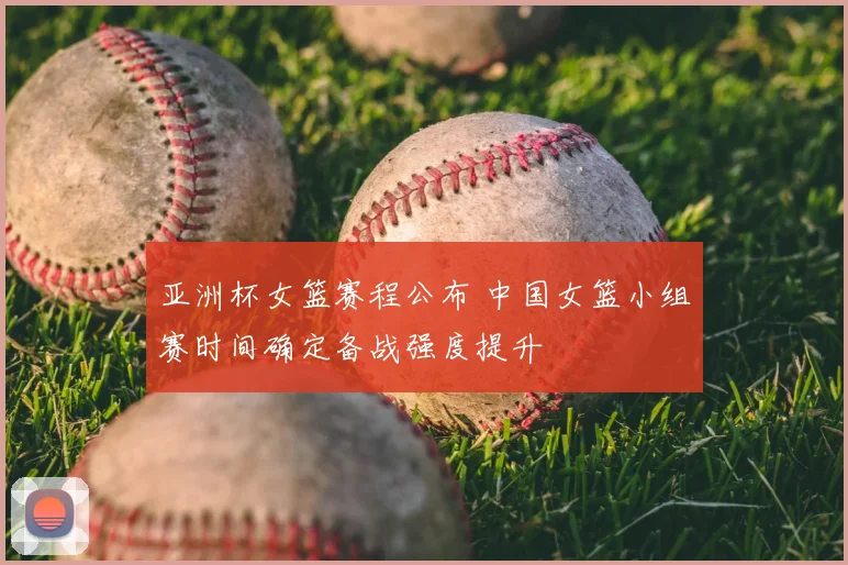 亚洲杯女篮赛程公布 中国女篮小组赛时间确定备战强度提升