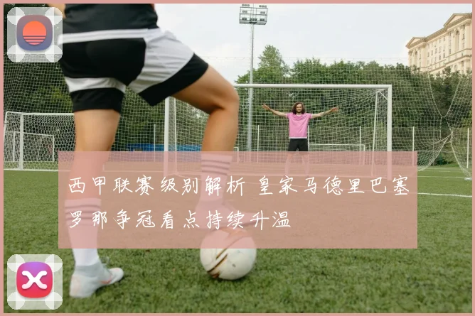 西甲联赛级别解析 皇家马德里巴塞罗那争冠看点持续升温