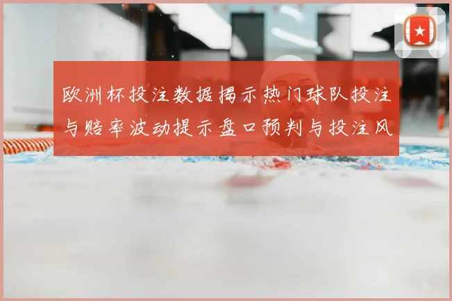 欧洲杯投注数据揭示热门球队投注与赔率波动提示盘口预判与投注风险