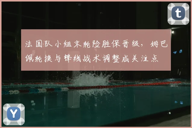 法国队小组末轮险胜保晋级，姆巴佩轮换与锋线战术调整成关注点