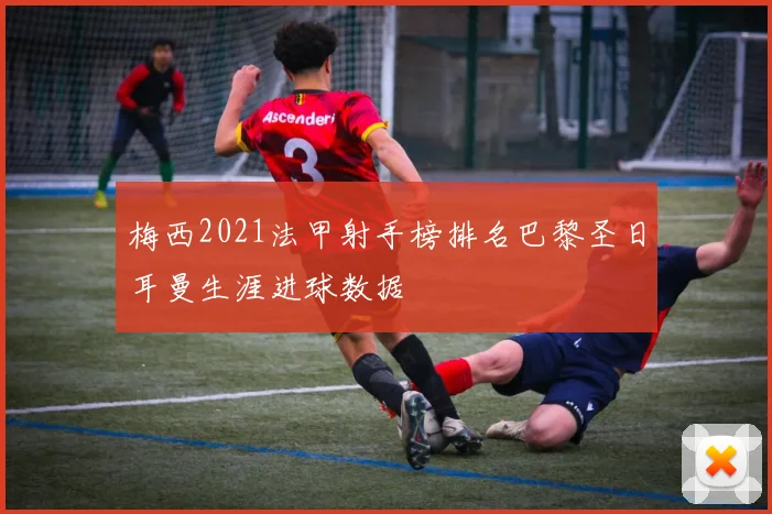 梅西2021法甲射手榜排名巴黎圣日耳曼生涯进球数据