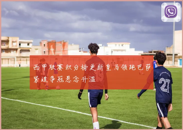 西甲联赛积分榜更新皇马领跑巴萨紧追争冠悬念升温