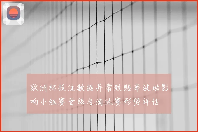 欧洲杯投注数据异常致赔率波动影响小组赛晋级与淘汰赛形势评估