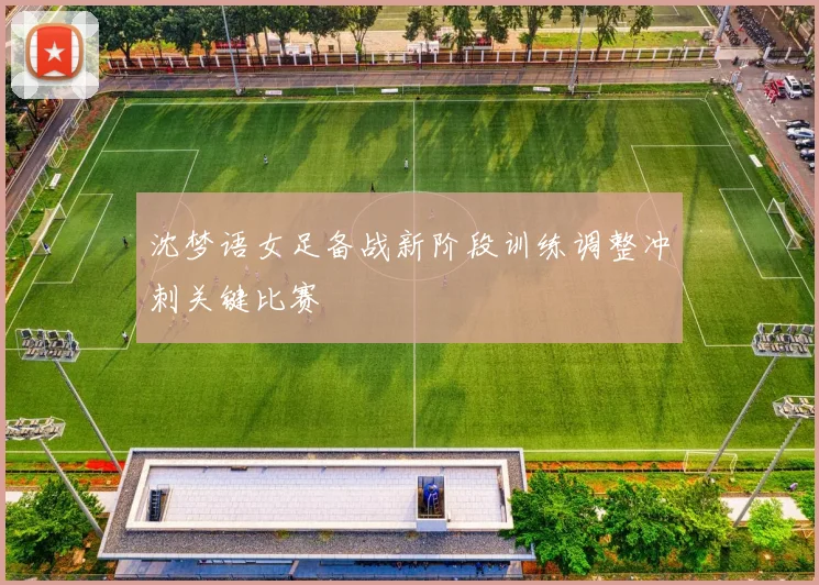 沈梦语女足备战新阶段训练调整冲刺关键比赛