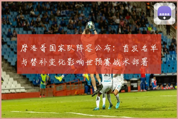 摩洛哥国家队阵容公布:首发名单与替补变化影响世预赛战术部署