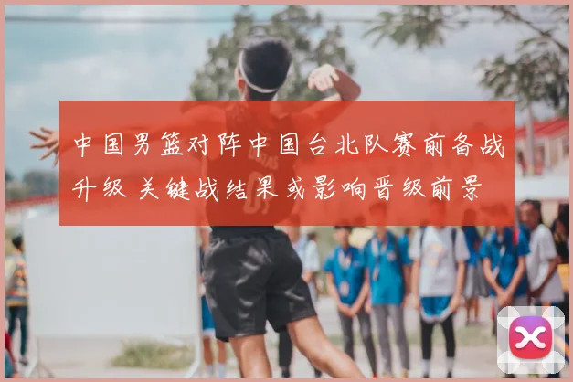 中国男篮对阵中国台北队赛前备战升级 关键战结果或影响晋级前景