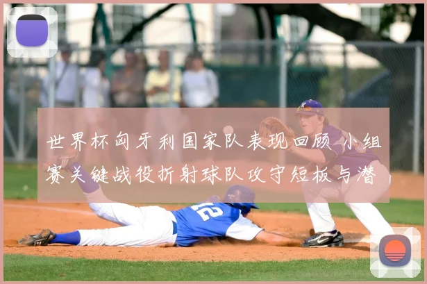 世界杯匈牙利国家队表现回顾 小组赛关键战役折射球队攻守短板与潜力