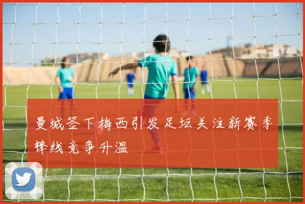 曼城签下梅西引发足坛关注新赛季锋线竞争升温