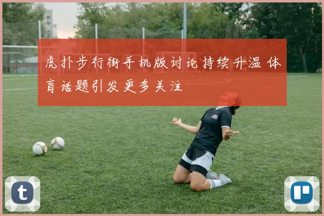 虎扑步行街手机版讨论持续升温 体育话题引发更多关注