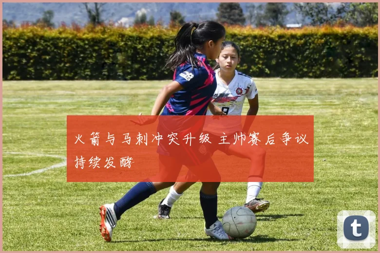 火箭与马刺冲突升级 主帅赛后争议持续发酵