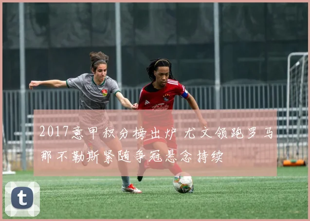 2017意甲积分榜出炉 尤文领跑罗马那不勒斯紧随争冠悬念持续