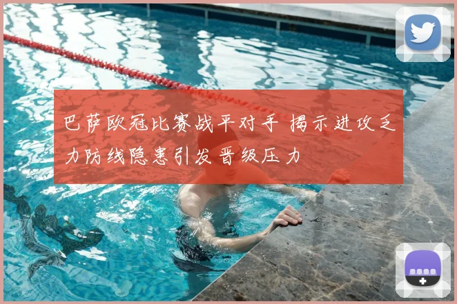 巴萨欧冠比赛战平对手 揭示进攻乏力防线隐患引发晋级压力