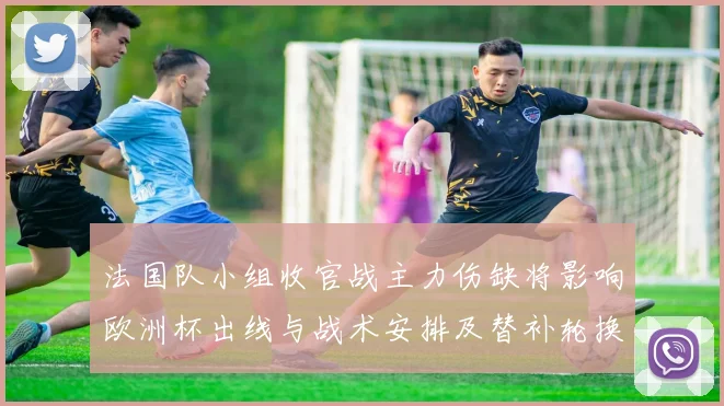 法国队小组收官战主力伤缺将影响欧洲杯出线与战术安排及替补轮换看点