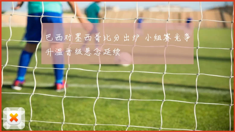 巴西对墨西哥比分出炉 小组赛竞争升温晋级悬念延续