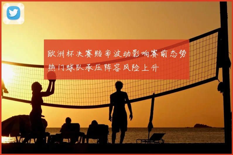 欧洲杯决赛赔率波动影响赛前态势热门球队承压阵容风险上升