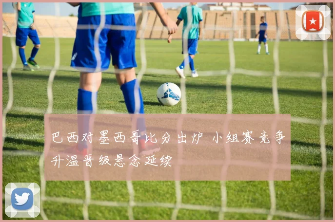巴西对墨西哥比分出炉 小组赛竞争升温晋级悬念延续