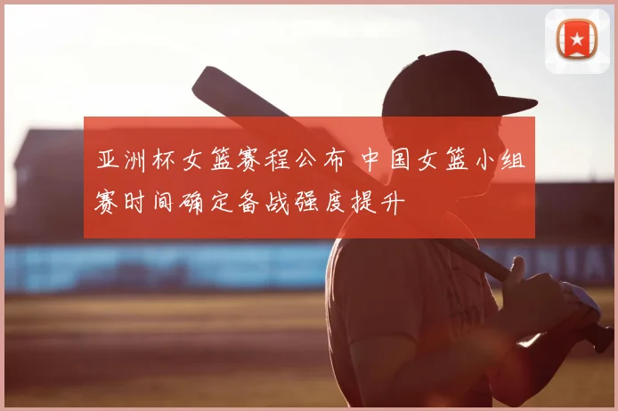 亚洲杯女篮赛程公布 中国女篮小组赛时间确定备战强度提升