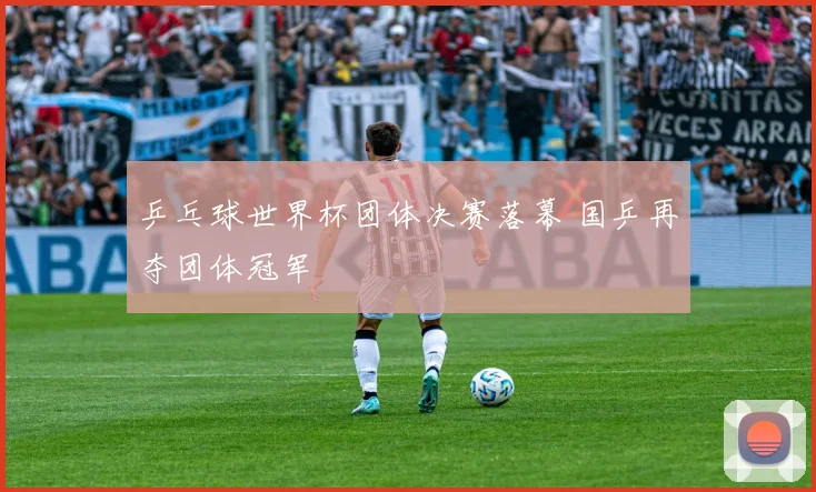 乒乓球世界杯团体决赛落幕 国乒再夺团体冠军