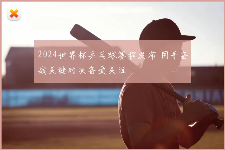 2024世界杯乒乓球赛程发布 国手备战关键对决备受关注