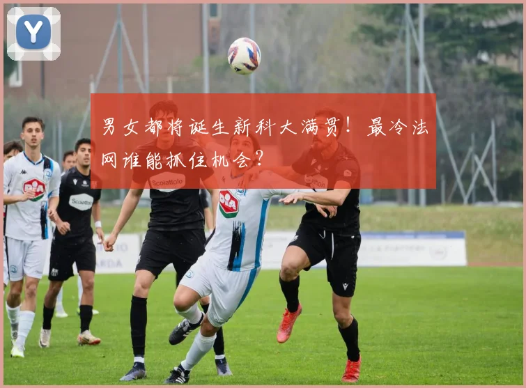 男女都将诞生新科大满贯!最冷法网谁能抓住机会?