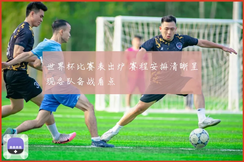 世界杯比赛表出炉 赛程安排清晰呈现各队备战看点
