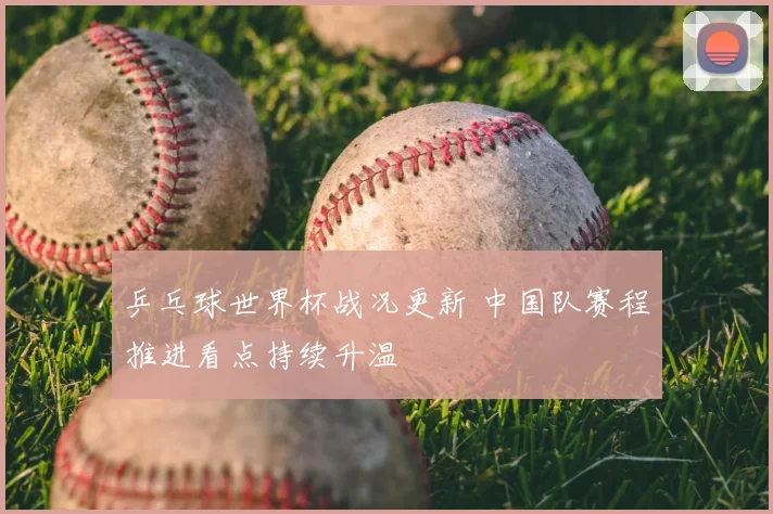 乒乓球世界杯战况更新 中国队赛程推进看点持续升温